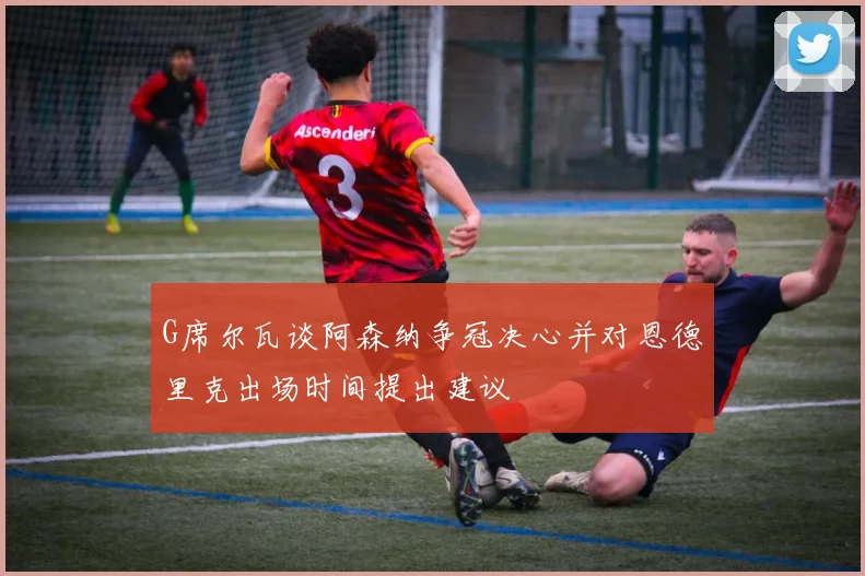 G席尔瓦谈阿森纳争冠决心并对恩德里克出场时间提出建议