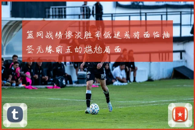 篮网战绩惨淡胜率低迷或将面临抽签无缘前五的尴尬局面