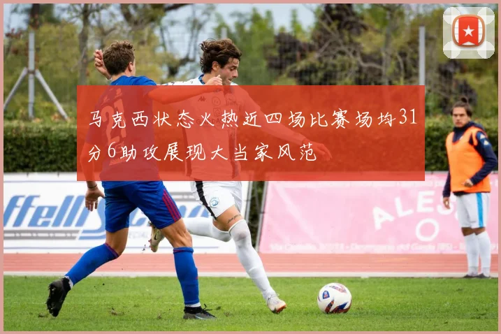 马克西状态火热近四场比赛场均31分6助攻展现大当家风范