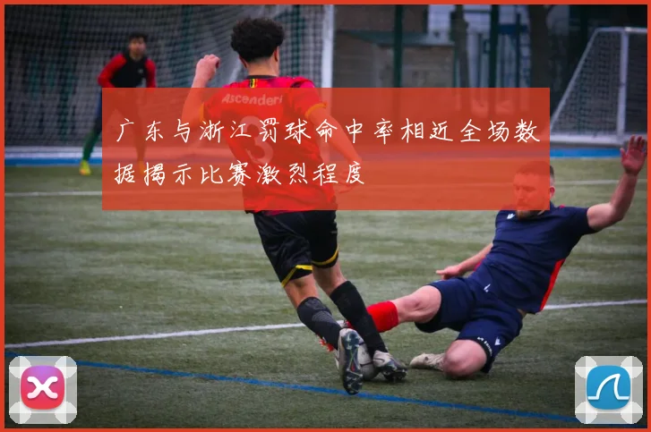 广东与浙江罚球命中率相近全场数据揭示比赛激烈程度