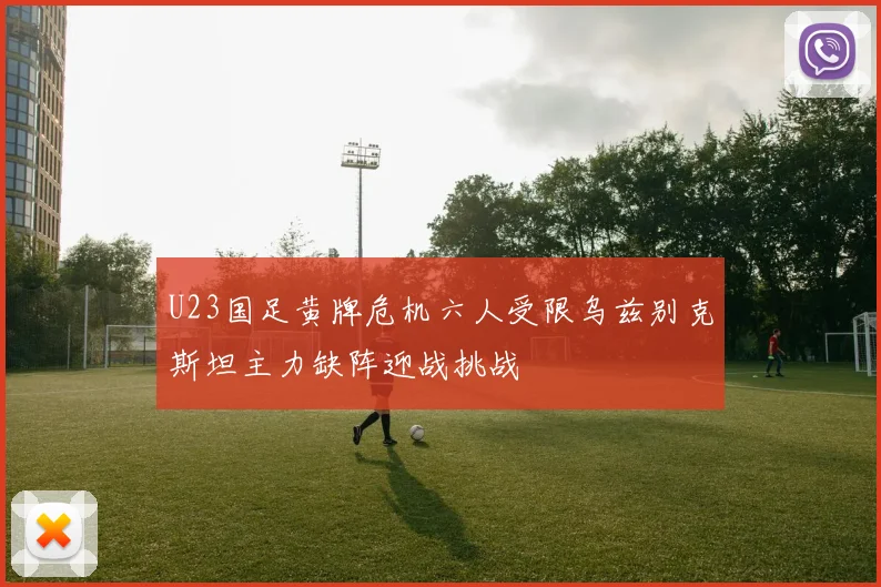 U23国足黄牌危机六人受限乌兹别克斯坦主力缺阵迎战挑战