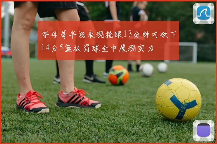 字母哥半场表现抢眼13分钟内砍下14分5篮板罚球全中展现实力