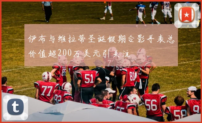 伊布与维拉蒂圣诞假期合影手表总价值超200万美元引关注