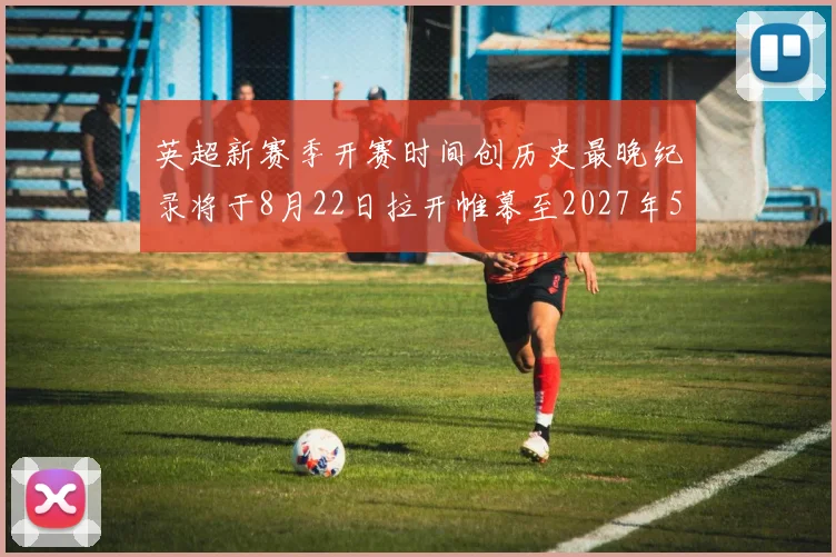 英超新赛季开赛时间创历史最晚纪录将于8月22日拉开帷幕至2027年5月30日结束