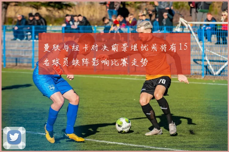 曼联与纽卡对决前景堪忧或将有15名球员缺阵影响比赛走势