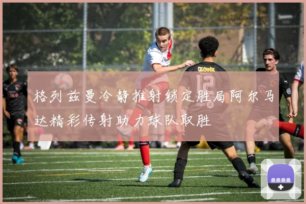 格列兹曼冷静推射锁定胜局阿尔马达精彩传射助力球队取胜